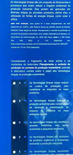 As tecnologias limpas são um conjunto de ferramentas e
processos que visam reduzir o Impacto ambiental da
produção Industrial. Elas podem ser aplicadas em
diversas etapas do processo produtivo, dentre elas, a
utilização de fontes de energia limpas, como solar e
eólica.
Após osta avallação, caso quelra ler o texto integralmente, ele está
dispon/vel em: COSTA, João Roberto Serrão da; GAVIRA Murlel de Olivelra;
IGNACIO, Paulo Sergio de Arruda. Planejamento e controle de produção no
contexto da produção sustentável.uma revisão sistemática da literatura. In:
Seminários em Administração, 25 , 2022, São Paulo. Anals [..]. São Paulo:
FEA USP 2022.	1-15. Disponivel
https://submissao.semead.com br/25semead/anals/arguhos/1586,pdfr.
Acesso em: 19 set.2024 (adaptado).
Considerando o fragmento de texto acima e OS
conteúdos do texto-base Planejamento e controle de
produção no contexto da produção sustentável, assinale
a alternativa correta sobre - papel das tecnologias
limpas na produção sustentável:
As tecnologias limpas visam reduzir
os custos de produção,sem
considerar os impactos no melo
ambiente.
As tecnologias limpas buscam a
proteção ambiental pela conservação
de recursos e minimização do
impacto da Industria no melo
ambiente natural.
C
As tecnologias limpas são restritas a
grandes Indústrias, não sendo
acessiveis a pequenas empresas.
As tecnologias limpas são sinônimo
As tecnologias limpas aumentam