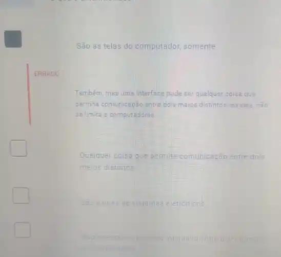 São as telas do computador somente
ERRADO
Também, mas uma interface pode ser qualquer coisa que
permita comunicagǎo entre dois meios distintos ou sela,nào
cellmita a computadores
Qualquer coisa que permita co comunicação to entre dois
meios distintos
square 
São paines de sistemas eletronicas
square 
Representam processo initeriativa challeng
eocom
square