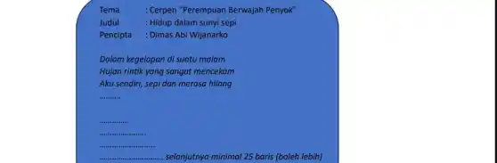 Tema	: Cerpen "Perempuan Berwajah Penyok"
Judul	: Hidup dalam sunyi sepi
Pencipta : Dimas Abi Wijanarko
Dalam kegelapan di suatu malam
Hujan rintik yang sangat mencekam
Aku sendiri, sepi dan merasa hilang
__
__
__
...
__ selanjutnya minimal 25 baris (boleh lebih)