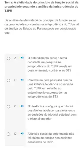 Tema: A efetividade do princípio da função social da
propriedade segundo a análise da jurisprudência do
TJPR
Da análise da efetividade do princípio da função social
da propriedade constantes na jurisprudência do Tribunal
de Justiça do Estado do Paraná pode ser considerado
que:
entendimento sobre o tema
constante na pesquisa na
jurisprudência do TJPR revela um
posicionamento contrário ao STJ
Percebe-se pela pesquisa que há
uma idêntica tendência observada
pelo TJPR em relação ao
entendimento expressado nas
jurisprudências do STJ
No texto fica configura que não foi
possivel estabelecel paralelos entre
as decisões do tribunal estadual com
tribunal superior
A função social da propriedade não
foi objeto de análise nas decisões
analisadas no texto.