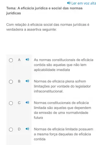 Tema: A eficácia jurídica e social das normas
jurídicas
Com relação à eficácia social das normas jurídicas é
verdadeira a assertiva seguinte:
As normas constitucionais de eficácia
contida são aquelas que não tem
aplicabilidade imediata
Normas de eficácia plena sofrem
limitações por vontade do legislador
infraconstitucional.
Normas constitucionais de eficácia
limitada são aquelas que dependem
da emissão de uma normatividade
futura
Normas de eficácia limitada possuem
a mesma força daquelas de eficácia
contida