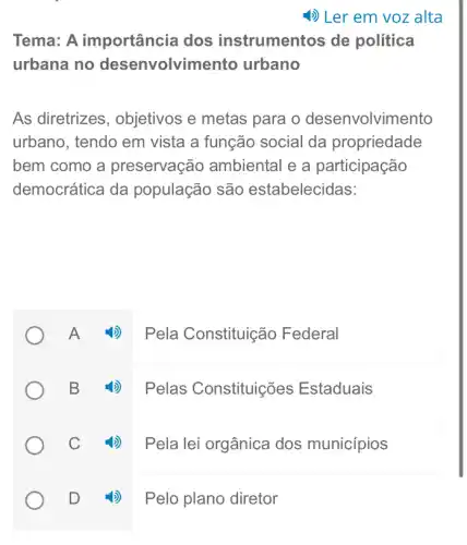 Tema: A importância dos instrumentos de política
urbana no desenvolvimento urbano
As diretrizes , objetivos e metas para o desenvolvimento
urbano, tendo em vista a função social da propriedade
bem como a preservação ambiental e a participação
democrática da população são estabelecidas:
Pela Constituição Federal
4) Pelas Constituições Estaduais
C 4) Pelalei orgânica dos municípios
D 4) Pelo plano diretor