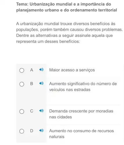 Tema:Urbanização mundial e a importância do
planejamento urbano e do ordenamento territorial
A urbanização mundial trouxe diversos benefícios às
populações, porém também causou diversos problemas.
Dentre as alternativas a seguir assinale aquela que
representa um desses beneficios:
A
4) Maior acesso a serviços
B
4) Aumento significativo do número de
veiculos nas estradas
C
Demanda crescente por moradias
nas cidades
D
Aumento no consumo de recursos
naturais