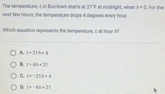 The temperature, t, in Burrtown starts at 21^circ F at midnight, when h=0. For the
next few hours, the temperature drops 4 degrees every hour.
Which equation represents the temperature, t, at hour h?
t=21h+4
B. t=4h+21
C. t=-21h+4
D. t=-4h+21