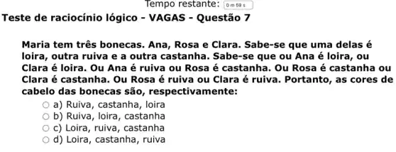 Tempo restante: (0m58
Teste de raciocínio lógico - VAGAS -Questão 7
Maria tem três bonecas. Ana, Rosa e Clara. Sabe-se que uma delas é
loira, outra ruiva e a outra castanha . Sabe-se que ou Ana é loira, ou
Clara é loira. Ou Ana é ruiva ou Rosa é castanha. Ou Rosa é castanha ou
Clara é castanha. Ou Rosa é ruiva ou Clara é ruiva. Porta into, as cores de
cabelo das bonecas são, respectiva mente:
a) Ruiva, castanha , loira
b) Ruiva, loira , castanha
c) Loira, ruiva, castanha
d) Loira, castanha , ruiva