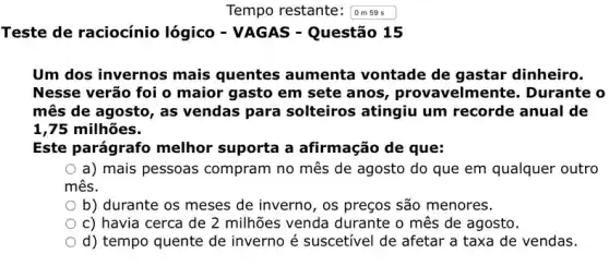 Tempo restante: omses
Teste de raciocínio lógico - VAGAS - Questão 15
Um dos invernos aumenta vontade de gastar dinheiro.
Nesse verão foi o maior gasto em sete anos, provavelmente . Durante o
mês de agosto, as vendas para solteiros atingiu um recorde anual de
1,75 milhões.
Este parágrafo melhor suporta a afirmação de que:
a) mais pessoas compram no mês de agosto do que em qualquer outro
mês.
b) durante os meses de inverno, os preços são menores.
c) havia cerca de 2 milhões venda durante o mês de agosto.
d) tempo quente de inverno é suscetivel de afetar a taxa de vendas.