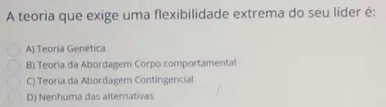 A teoria que exige uma flexibilidade extrema do seu líder é:
A) Teoria Genética
B) Teoria da Abordagem Corpo comportamental
C) Teoria da Abordagem Contingencial
D) Nenhuma das alternativas