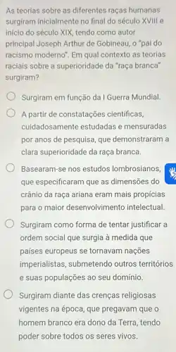 As teorias sobre as diferentes raças humanas
surgiram inicialmente no final do século XVIIII e
início do século XIX tendo como autor
principal Joseph Arthur de Gobineau, o "pai do
racismo moderno". Em qual contexto as teorias
raciais sobre a superioridade da "raça branca"
surgiram?
Surgiram em função da I Guerra Mundial.
A partir de constatações cientificas,
cuidadosamente estudadas e mensuradas
por anos de pesquisa que demonstraram a
clara superioridade da raça branca.
Basearam-se nos estudos lombrosianos
que especificaram que as dimensões do
crânio da raça ariana eram mais propícias
para o maior desenvolvimento intelectual.
Surgiram como forma de tentar justificar a
ordem social que surgia à medida que
países europeus se tornavam nações
imperialistas, submetendo outros territórios
e suas populações ao seu domínio.
Surgiram diante das crenças religiosas
vigentes na época, que pregavam que