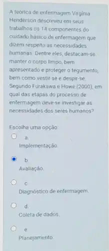 A teórica de enfermagem Virgínia
Henderson descreveu em seus
trabalhos os 14 componentes do
cuidado básico de enfermagem que
dizem respeito às necessidades
humanas. Dentre eles destacam-se:
manter o corpo limpo bem
apresentado e proteger o tegumento,
bem como vestir-se e despir-se
Segundo Furakawa e Howe (2000), em
qual das etapas do processo de
enfermagem deve-se investigar as
necessidades dos seres humanos?
Escolha uma opção:
a.
Implementação.
b.
Avaliação
C.
Diagnóstico de enfermagem
d.
Coleta de dados
e.
Planejamento