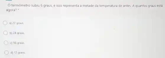 termômetro subju 6 graus e isso representa a metade da temperatura de antes. A quantos graus está
agora?
a) 22 graus.
b) 24 graus.
c) 18 graus.
d) 12 graus.