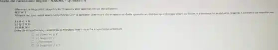 Teste de raciocinio logico - VAGAS -Questao 4
Observe a seguinte sequencia formada por quatro letras do alfabeto
MPRJ
Afirma-se que uma nova sequência tem a mesma estrutura da sequência dada quando as
distâncias relativas entre as letras é a mesma da sequência a original. Considere as sequencias:
1)DGIA
2)QTV0
3)HKNF
Dessas sequências,possuem a mesma estrutura da sequência original:
a) Somente a 1
b) Somente 2
c) Somente 3
d) Somente 2 e3