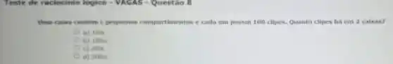 Teste de raciocinio logico - VAGAS -Questão 8
time caixa contem pequenos compartimentos e cada um possui 100 clipes. Quanto clipes há em 2 caixas?
a) 100c
b) 100/c
C) 200c
d) 200/c