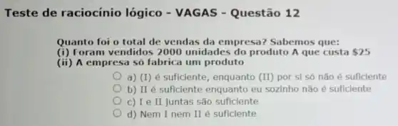 Teste de raciocínio lógico - VAGAS - Questão 12
Quanto foi o total de vendas da empresa? Sabemos que:
(i) Foram vendidos 2000 unidades do produto A que custa 25
(ii) A empresa só fabrica um produto
a) (I) é suficiente , enquanto (II) por si só não é suficiente
b) II é suficiente enquanto eu sozinho não é suficiente
c) I e II juntas são suficiente
d) Nem I nem II é suficiente