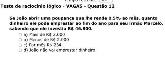 Teste de raciocínio lógico - VAGAS -Questão 12
Se João abrir uma poupança que lhe rende 0.5%  ao mês, quanto
dinheiro ele pode emprestar ao fim do ano para seu irmão Marcelo,
sabendo que ele investiu R 46.800
a) Mais de R 2.000
b) Menos de R 2.000
c) Por mês R 234
d) João não vai emprestar dinheiro