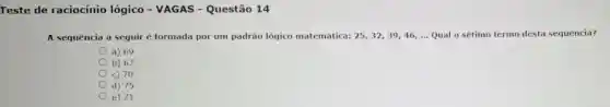 Teste de raciocínio lógico - VAGAS -Questão 14
A sequência a seguiré formada por um padrão lógico matemática: 25,32,39,46,ldots  Qual o sétimo termo desta sequência?
a) 69
b) 67
c) 70
d) 75
e) 71