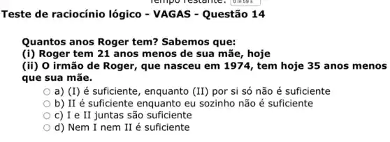 Teste de raciocínio lógico - VAGAS -Questão 14
Quantos anos Roger tem? Sabemos que:
(i) Roger tem 21 anos menos de sua mãe, hoje
(ii) 0 irmão de Roger, que nasceu em 1974, tem hoje 35 anos menos
que sua mãe.
a) (I) é suficiente , enquanto (II) por si só não é suficiente
b) II é suficiente enquanto eu sozinho não é suficiente
c) I e II juntas são suficiente
d) Nem I nem II é suficiente