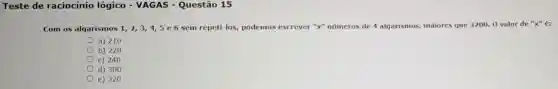 Teste de raciocínio lógico - VAGAS - Questão 15
Com os algarismos 1,2,3,4,5e6 sem repeti-los, podemos escrever "x" números de 4 algarismos, maiores que 3200. 0 valor de "x" é:
a) 210
b) 228
c) 240
d) 300
e) 320