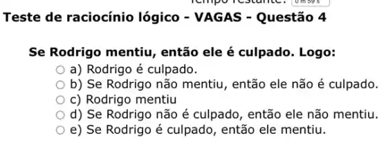 Teste de raciocínio lógico - VAGAS - Questão 4
Se Rodrigo mentiu então ele é culpado . Logo:
a) Rodrigo é culpado.
b) Se Rodrigo não mentiu, então ele não é culpado.
c) Rodrigo mentiu
d) Se Rodrigo não é culpado, então ele não mentiu.
e) Se Rodrigo é culpado, então ele mentiu.