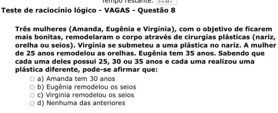 Teste de raciocínio lógico - VAGAS - Questão 8
Três mulheres (Amanda, Eugênia e Virgínia), com o objetivo de ficarem
mais bonitas remodelaram o corpo através de cirurgias plásticas (nariz,
orelha ou seios). Virgínia se submeteu a uma plástica no nariz. A mulher
de 25 anos remodelou as orelhas Eugênia tem 35 anos . Sabendo que
cada uma deles possui 25, 30 ou 35 anos e cada uma realizou uma
plástica diferente , pode-se afirmar que:
a) Amanda tem 30 anos
b) Eugênia remodelou os seios
c) Virginia remodelou os seios
d) Nenhuma das anteriores