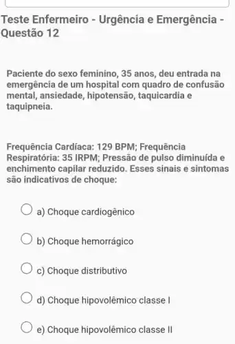 Teste Enfermeiro -Urgência e Emergência -
Questão 12
Paciente do sexo feminino, 35 anos, deu entrada na
emergência de um hospital com quadro de confusão
mental, ansiedade , hipotensão, taquicardia e
taquipneia.
Frequência Cardíaca: 129 BPM:Frequência
Respiratória: 35 IRPM;Pressão de pulso diminuída e
enchimento capilar reduzido. Esses sinais e sintomas
são indicativos de choque:
a) Choque cardiogênico
b) Choque hemorrágico
c) Choque distributivo
d) Choque hipovolêmico classe I
e) Choque hipovolêmico classe II