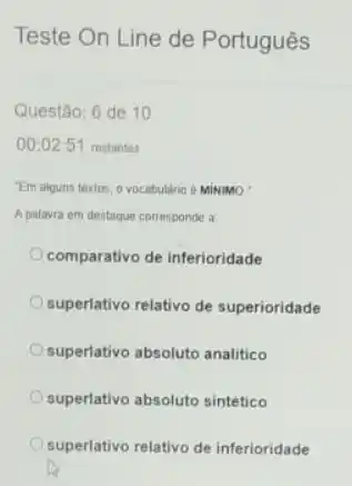 Teste On Line de Português
Questão: 6 de 10
00:02:51 restantes
"Em alguns textos, o vocabulario e Minumao
A palavra em destaque corresponde a
comparativo de inferioridade
superlativo relativo de superioridade
superlativo absoluto analitico
superlativo absoluto sintético
superlativo relativo de inferioridade