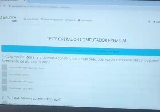 TESTE OPERADOR COMPUTADOR PREMIUM
am Responder Teste
1- Caso você queira alterar apenas a cor de fundo de um slide qual opção você deve utilizar no painel
formatação de plano de fundo?
Preenchmento com magem culentus
Preenchmento soldo
Preenchimento com padiso
Preenchimento de gradente
2-Para que servem as linhas de grade?