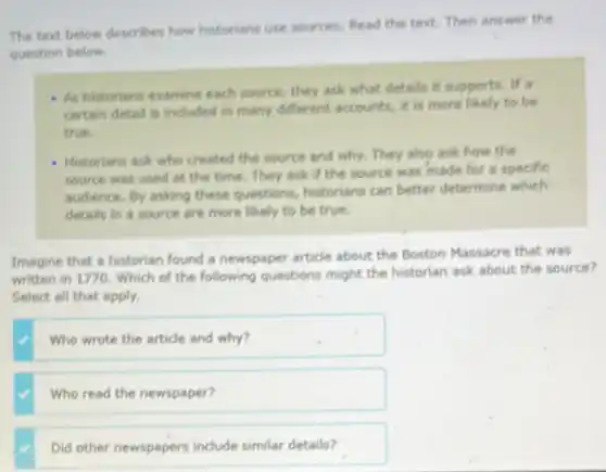 The text below describes how historians use sources.Read the text. Then answer the
question below.
- As historians examine each source, they ask what details it supports. If a
certain detail is included in many different accounts.it is more likely to be
true.
- Historians ask who created the source and why.They also ask how the
source was used at the time. They ask If the source was made for a specific
audience. By asking these questions, historians can better determine which
details in a source are more likely to be true.
Imagine that a historian found a newspaper article about the Boston Massacre that was
written in 1770. Which of the following questions might the historian ask about the source?
Select all that apply.
Who wrote the article and why?
Who read the newspaper?
Did other newspapers include similar details?