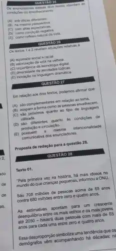 Texto 01.
QUESTÃO 25
Os enunciadores desses dois textos abordam as
condiçōes do envelhecimento
(A) sob oticas diferentes.
(B) na mesma perspectiva.
(C) com altas expectativas.
(D) como condição negativa.
(E) como reflexo natural da vida.
QUESTÃO 26
Os textos 1 e 2 revelam situações relativas à
(A) equidade social e racial.
(B) valorização da vida na velhice.
(C) importância da tecnologia digital.
(D) diversidade de atividades lúdicas.
(E) inovação na linguagem dramática.
QUESTÃO 27
Em relação aos dois textos podemos afirmar que
(A) são complementares em relação ao tema.
(B) elogiam a forma como as pessoas envelhecem.
(C) são próximos quanto ao tipo de linguagem
utilizada.
(D) são diferentes quanto às condições de
produção e circulação.
(E) possuem a mesma intencionalidade
comunicativa dos enunciadores.
Proposta de redação para a questão 28.
QUESTÃO 28
"Pela primeira vez na história , há mais idosos no
mundo do que criancas pequenas , informou a ONU.
São 705 milhões de pessoas acima de 65 anos
contra 680 milhões entre zero e quatro anos.
As estimativas apontam para um crescente
desequilibri entre os mais velhos e os mais jovens
até 2050 -haverá duas pessoas com mais de 65
anos para cada uma entre zero e quatro anos.
Essa desproporção simboliza uma tendência que os
demógrafos vêm acompanhando há décadas: nd