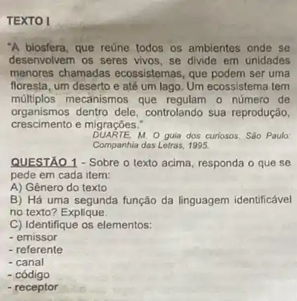 TEXTO I
"A biosfera, que reúne todos os ambientes onde se
desenvolvem os seres vivos se divide em unidades
menores chamadas ecossistemas, que podem ser uma
floresta, um deserto e até um lago. Um ecossistema tem
múltiplos mecanismos que regulam o número de
organismos dentro dele controlando sua reprodução,
crescimento e migrações.
DUARTE,M. O guia dos curiosos.São Paulo:
Companhia das Letras, 1995.
QUESTÃO 1 - Sobre o texto acima, responda o que se
pede em cada item:
A) Gênero do texto
B) Há uma segunda função da linguagem identificável
no texto? Explique.
C) Identifique os elementos:
- emissor
- referente
- canal
- código
- receptor