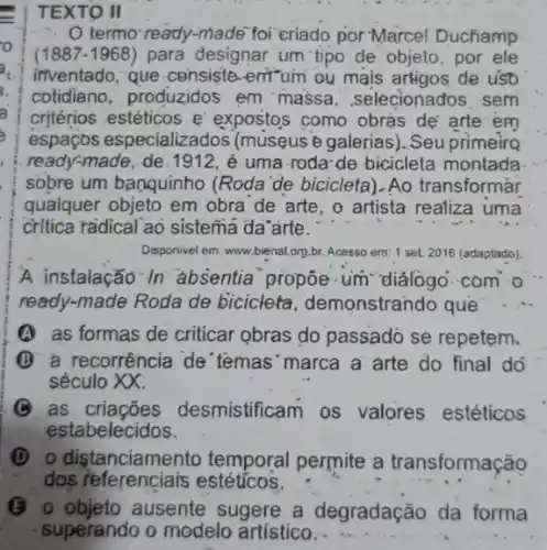 TEXTO II
termo' ready-made" foi criado por Marcel Duchamp
(1887-1968) para designar um tipo de objeto, por ele
inventado, que-censiste -entum ou mais artigos de uso
cotidiano, produzidos em massa ,selecionados sem
critérios estéticos e expostos como obras de arte em
espaços e specializados (museus 2 galerias). Seu primeirg
ready-made, de.1912, é uma-roda-de bicicleta montada
sobre um banquinho (Roda'de bicicleta).Ao transformar
qualquer objeto em obra de arte, o artista realiza uma
critica radical ao sistema da arte.
Disponivel em: www.bienal.org.br Acesso em: 1 set 2016 (adaptado).
A .instalação In absentia' propoe-um
ready-made Roda de bicicleta demonstrando que
A as formas de criticar obras do passado se repetem.
B a recorrência de temas'marca a arte do final do
século XX.
as criaçōes desmistificam os valores estéticos
estabelecidos.
(D) 0 distanciamento temporal permite a transformação
dos referenciais estéticos.
(6) objeto ausente sugere a degradação da forma
superando o modelo artístico.