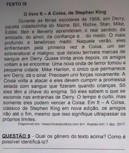 TEXTO IX
livro It - A Coisa, de Stephen King
Durante as férias escolares de 1958 em Derry,
pacata cidadezinha do Maine, Bill Richie, Stan, Mike,
Eddie, Ben e Beverly aprenderam o real sentido da
amizade, do amor,da confiança e... do medo. O mais
profundo e tenebroso medo . Naquele verão . eles
enfrentaram pela primeira vez a Coisa, um ser
sobrenatural e maligno, que deixou terriveis marcas de
sangue em Derry.Quase trinta anos depois, os amigos
voltam a se encontrar. Uma nova onda de terror tomou a
pequena cidade . Mike Hanlon, o único que permanece
em Derry, dá 0 sinal. Precisam unir forças novamente . A
Coisa volta a atacar e eles devem cumprir a promessa
selada com sangue que fizeram quando crianças . Só
eles têm a chave do enigma. Só eles sabem o que se
esconde nas entranhas de Derry O tempo é curto . mas
somente eles podem vencer a Coisa. Em It - A Coisa.
clássico de Stephen King em nova edição, os amigos
irão até o fim , mesmo que isso signifique ultrapassar os
próprios limites.
Disponível em swww.livrariacultura.com.br>>Acesso em: 1 dez 2017.
QUESTÃO 9 - Qual os gênero do texto acima? Como é
possível identificá-lo?
__