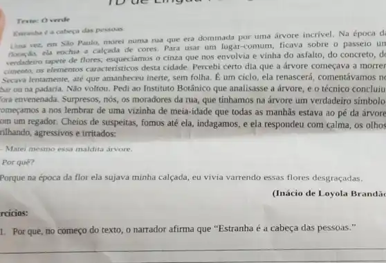 Texto: Overde
Estranha é a cabeça das pessoas.
Uma vez, em Sǎo Paulo, morei numa rua que era dominada por uma árvore incrivel. Na época d
floração, ela enchia a calçada de cores. Para usar um lugar-comum ficava sobre o passeio un
verdadeiro tapete de flores.esqueciamos o cinza que nos envolvia e vinha do asfalto, do concreto, d
cimento, as elementos característicos desta cidade. Percebi certo dia que a árvore começava a morrer
Secava lentamente, até que amanheceu inerte sem folha. E um ciclo, ela renascerá comentávamos n
bar ou na padaria.Não voltou. Pedi ao Instituto Botânico que analisasse a árvore, e o técnico concluiu
ora envenenada.Surpresos, nós, os moradores da rua, que tínhamos na árvore um verdadeiro símbolo
omeçamos a nos lembrar de uma vizinha de meia-idade que todas as manhās estava ao pé da árvore
om um regador. Cheios de suspeitas, fomos até ela, indagamos, e ela respondeu com calma os olhos
rilhando, agressivos e irritados:
- Matei mesmo essa maldita árvore.
Por quê?
Porque na época da flor ela sujava minha calçada, eu vivia varrendo essas flores desgraçadas.
(Inácio de Loyola Brandã
rcicios:
1. Por que, no começo do texto, o narrador afirma que "Estranha é a cabeça das pessoas."
__