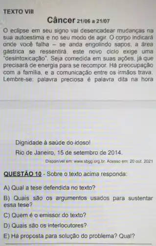 TEXTO VIII
Câncer 21/06 a 21/07
eclipse em seu signo vai desencadear mudanças na
sua autoestima e no seu modo de agir O corpo indicará
onde você falha - se anda engolindo sapos, a área
gástrica se ressentirá. este novo ciclo exige uma
"desintoxicação". Seja comedida em suas ações, já que
precisará de energia para se recompor. Há preocupação
com a familia, e a comunicação entre os irmãos trava.
Lembre-se: palavra preciosa é palavra dita na hora
Dignidade à saúde do idoso!
Rio de Janeiro, 15 de setembro de 2014.
Disponivel em: www.sbgg.org br. Acesso em: 20 out. 2021
QUESTÃO 10 - Sobre o texto acima responda:
A) Qual a tese defendida no texto?
B) Quais são os argumentos usados para sustentar
essa tese?
C) Quem é 0 emissor do texto?
D) Quais são os interlocutores?
E) Há proposta para solução do problema? Qual?