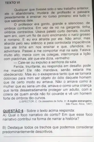 TEXTO VI
Qualquer que tivesse sido o seu trabalho anterior,
ele o abandonara mudara de profissão e passara
pesadamente a ensinar no curso primário: era tudo o
que sabiamos dele.
professor era gordo grande e silencioso . de
ombros contraidos . Em vez de nó na garganta, tinha
ombros contraidos . Usava paletó curto demais, óculos
sem aro, com um fio de ouro encimando o nariz grosso
e romano.E eu era atraida por ele . Não amor, mas
atraída pelo seu silêncio e pela controlada impaciência
que ele tinha em nos ensinar e que . ofendida, eu
adivinhara. Passei a me comportar mal na sala. Falava
muito alto, mexia com os colegas , interrompia a lição
com piadinhas, até que ele dizia vermelho:
__ Cale-se ou expulso a senhora da sala.
Ferida, triunfante eu respondia em desafio: pode
me mandar! Ele não mandava . senão estaria me
obedecendo. Mas eu o exasperava tanto que se tornara
doloroso para mim ser objeto do ódio daquele homem
que de certo modo eu amava . Não o amava como a
mulher que eu seria um dia, amava-o como uma criança
que tenta desastradam ente proteger um adulto . com a
cólera de quem ainda não foi covarde e về um homem
forte de ombros tão curvos.
(LISPECTOR, C. OS desastres de Sofia. In:A legião estrangeira.
Sǎo Paulo: Atica, 1997)
QUESTÃO 6 - Sobre o texto acima responda:
A) Qual o foco narrativo do conto?Em que esse foco
narrativo contribui na forma de narrar a história?
B) Destaque todos os trechos que podemos considerar
predominante mente descritivos.