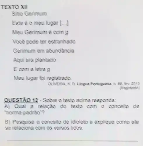 TEXTO XII
Sitio Gerimum
Este 20 meu lugar [ldots ]
Meu Gerimum é com
Voce pode ter estranhado
Gerimum em abundancia
Aqui era plantado
Ecom a letra
Meu lugar foi registrado.
OLNERA N.D. Lingua Portuguesa. in. 88. fev 2013
(fragmento)
QUESTÃO 12-Sobre o texto acima responda:
A) Qual a relação do texto com o conceito de
"noma-padrao"?
B) Pesquise o conceito de idioleto e explique como ele
se relaciona com os versos lidos.
__