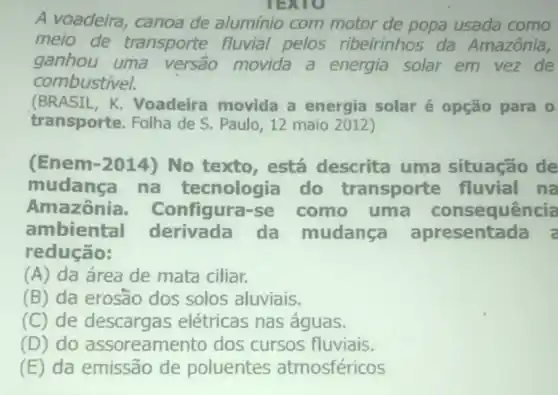 TEXTO
A voadeira,canoa de alumínio com motor de popa usada como
meio de transporte fluvial pelos ribeirinhos da Amazônia,
ganhou uma versão movida a energia solar em vez de
combustivel.
(BRASIL,K. Voadeira movida a energia solaré opção para 0
transporte. Folha de S. Paulo, 12 maio 2012)
(Enem-2014)No texto,está descrita uma situação de
mudanca na tecnologia do transporte fluvial na
Amazônia - Configura-se como uma consequência
ambiental derivada da mudanca apresentada a
redução:
(A) da área de mata ciliar.
(B) da erosão dos solos aluviais.
(C) de descargas elétricas nas águas.
(D) do assoreamento dos cursos fluviais.
(E) da emissão de poluentes atmosféricos