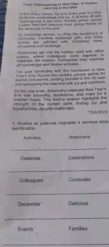 From Thanksgiving to New Year: A Festive
Journey in the USA
In the United States the end of the vear is a time
for festive celebrations and joy. It all kicks off with
Thanksgiving, 'a day when families gather around
a table filled with delicious food, giving thanks for
the blessings of the year.
As December arrives so does the excitement of
Christmas. Families exchange gifts, and many
homes are adorned with Christmas trees,
ornaments and stockings.
Workplaces get into the holiday spirit with office
parties,where colleagues come together to
celebrate the season. Companies may organize
gift exchanges and festive activities.
The year concludes with the countdown to New
Year's Eve. Across the country, people gather for
parties and events , bidding farewell to the old year
and welcoming the new one with joy and optimism.
As the year ends Americans celebrate New Year's
Eve with fireworks resolutions, and hope for a
brighter future. This festive season highlights the
strength of the human spirit, finding joy and
togetherness despite challenges.
TSA/2023
1. Analise as palavras cognatas e escreva seus
significados:
Activities
Americans
__
__
Concludes
__
Delicious
__
Events
Families