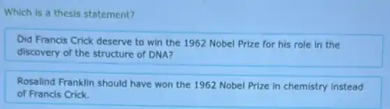 Which is a thesis statement?
Did Francis Crick deserve to win the 1962 Nobel Prize for his role in the
discovery of the structure of DNA?
Rosalind Franklin should have won the 1962 Nobel Prize in chemistry instead
of Francis Crick.