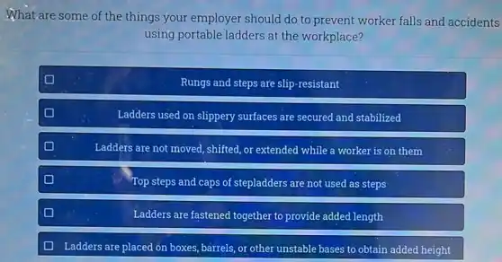 What are some of the things your employer should do to prevent worker falls and accidents
using portable ladders at the workplace?
Rungs and steps are slip-resistant
Ladders used on slippery surfaces are secured and stabilized
Ladders are not moved shifted, or extended while a worker is on them
Top steps and caps of stepladders are not used as steps
Ladders are fastened together to provide added length
Ladders are placed on boxes, barrels, or other unstable bases to obtain added height