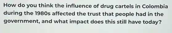 How do you think the influence of drug cartels in Colombia
during the 1980s affected the trust that people had in the
government, and what impact does this still have today?