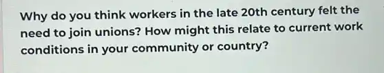 Why do you think workers in the late 20th century felt the
need to join unions? How might this relate to current work
conditions in your community or country?