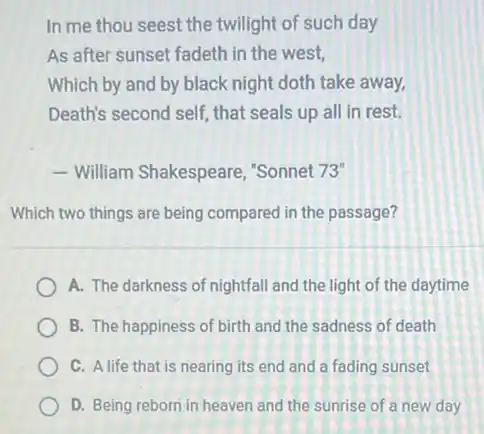In me thou seest the twilight of such day
As after sunset fadeth in the west,
Which by and by black night doth take away,
Death's second self, that seals up all in rest.
- William Shakespeare,"Sonnet 73"
Which two things are being compared in the passage?
A. The darkness of nightfall and the light of the daytime
B. The happiness of birth and the sadness of death
C. A life that is nearing its end and a fading sunset
D. Being reborn in heaven and the sunrise of a new day