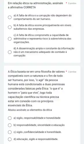 A Ética baseia-se em uma filosofia de valores 2 pontos
compativeis com a natureza e o fim de todo
ser humano, por isso ,"o agir" da pessoa
humana está condicionado a duas premissas
consideradas básicas pela Ética. "o que é" 0
homem e "para que vive", logo toda
capacitação científica ou técnica precisa
estar em conexão com os princípios
essenciais da Ética.
Abaixo assinale os elementos da ética
a) sigilo , responsabilidade e honestidade
b) responsabilidade , sinceridade e educação
c) sigilo ,confidencialidade e honestidade.
d) educação, sigilo e responsabilidade.
Em relação ética na administração assinale 2 pontos
a afirmativa CORRETA
a) A falta de ética e a corrupção não dependem do
comportamento do ser humano.
b) A falta de ética ocorre principalmente em niveis
subalternos das empresas.
c) A falta de ética compromete a capacidade de
administrar e representa risco à sobrevivência das
organizações.
d) A disseminação ampla e constante da informação
não é um mecanismo adequado de combate à
corrupção.