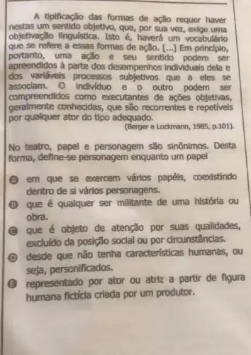 A tipificação das formas de ação requer haver
nestas um sentido objetivo, que, por sua vez, exige uma
objetivação linguística. Isto é haverá um vocabulário
que se refere a essas formas de ação. [...] Em princípio,
portanto,uma ação e seu sentido podem ser
apreendidos à parte dos desempenhos individuais dela e
dos variáveis processos subjetivos que a eles se
associam. 0 individuo e o outro podem ser
compreendidos como executantes de acōes objetivas,
geralmente conhecidas, que são recorrentes e repetiveis
por qualquer ator do tipo adequado.
(Berger e Luckmann 1985, p.101)
No teatro, papel e personagem são sinônimos. Desta
forma, define-se personagem enquanto um papel
A em que se exercem vários papéis, coexistindo
dentro de si vários personagens.
B que é qualquer ser militante de uma história ou
obra.
C
que é objeto de atenção por suas qualidades,
excluído da posição social ou por circunstâncias.
D
desde que não tenha características humanas, ou
seja personificados.
E
representado por ator ou atriz a partir de figura
humana fictícia criada por um produtor.