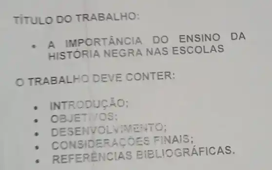 TITULO DO TRABALHO:
A IMPORTÂNCIA DO ENSIN o
DA
HISTÓRIA N EGRA NAS ESCOLA s
TRABALHO DEVE CONTER:
INTRODUCÁO;
OBJET NOS:
DESENV aving NO:
CONSID ERACOE C FINA S:
REFEREN CIAS BEL
GRÁFIC AS.