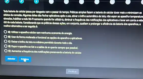 Toda bateriade celular passa por desgaste con opassardotempo docelular durar mals contriberings
dititos da corrosion Algumas delassage fedhareplicatives ballhoautomatticodatela tenserstur
elevadas,babilitararede Wi-Fisomente quandofor utiliza-la, diminute a frequência das notificaçBes dosepticationelever emeonteenda
(it) decada bateria Considerando que aspriticas dessasaçães, em conjunte,Budiliam a prolongara eficiencia da bateria dos aparelhos a
melhoraltemathaaser seguidae
(4) Utilizar oaparelhocelular semnenhuma economia de energia
) Usardeforma moderada efuncional as opçãesdoaparelhoe eplicatives
E) Debarobilhodatela nomisdmo permitido durante todoodia.
(i) Exporoaparelhoao Soleasaidasde ar quente sempre que possivel.
E) Aumentara frequêncie das notificaçães preservando a bateria do celular.