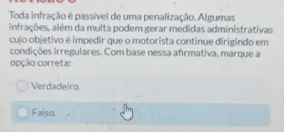 Toda infraçãoé passível de uma penalização. Algumas
infrações, além da multa podem gerar medidas administrativas
cujo objetivo é impedii que o motorista continue dirigindo em
condições irregulares Com base nessa afirmativa, marque a
opção correta:
Verdadeiro.
Falso.