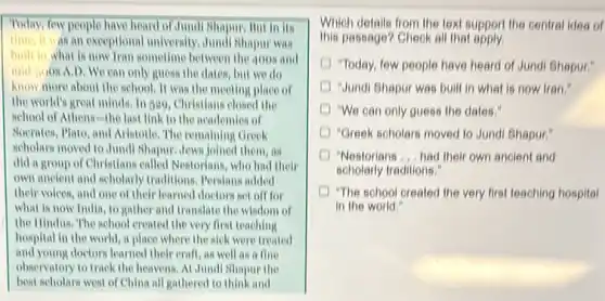 Today, few people have heard of Jundl Shapur. But in its
time, it was an exceptional university.Jundi Shapur was
built in what is now Tran sometime between the 400s and
mid-6008 A,D, We can only guess the dates but we do
know more about the school. It was the meeting place of
the world's great minds.In 509, Christians closed the
school of Athens-the last link to the academies of
Socrates, Plato, and Aristotle . The remaining Greek
scholars moved to Jund Shapur,Jews joined them in
did a group of Christians called Nestorians, who had their
own ancient and scholarly traditions. Persians added
their voices, and one of their learned doctors set off for
what is now India to gather and translate the wisdom of
the Hindus. The school created the very first teaching
hospital in the world a place where the sick were treated
and young doctors learned their craft, as well as a fine
observatory to track the heavens. At Jundl Shapur the
best scholars west of China all gathered to think and
Which details from the text support the central idea of
this passage? Cheok all that apply
"Today, few people have heard of Jundi Shapur:
Jundi Shapur was bull in what is now Iran:
"We can only guess the dates."
"Greek scholars moved to Jundi Shapur."
"Nestorians __ had their own ancient and
scholarly traditions."
"The school created the very first teaching hospital
in the world."