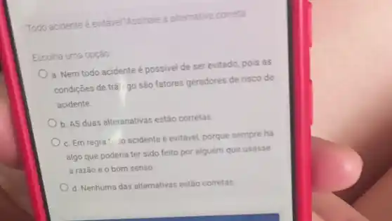 Todo acidente e entavel?Assinale a alternativa correta
Escolha uma opção
a. Nem todo acidente é possivel de ser evitado, pois as
condições de trái go são fatores geradores de risco de
acidente.
b. AS duas alteranativas estão corretas
c. Em regra 10do acidente é evitável, porque sempre ha
algo que poderia ter sido feito por alguém que usasse
a razão e o bom senso
d. Nenhuma das alternativas estão corretas