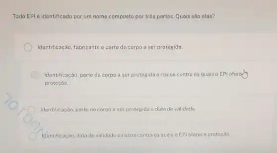 Todo EPI é identificado por um nome composto por três partes. Quais são elas?
Identificação, fabricante e parte do corpo a ser protegida
Identificação, parte do corpo a ser protegida e riscos contra os quais o EPI oferally
proteção.
Identificação, parte do corpo a ser protegida e data de validade.
identificação, data de validade	quais o EPl oferece proteçáo.